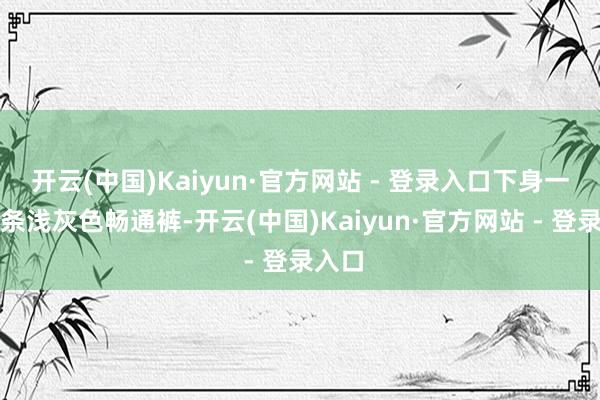开云(中国)Kaiyun·官方网站 - 登录入口下身一稔一条浅灰色畅通裤-开云(中国)Kaiyun·官方网站 - 登录入口