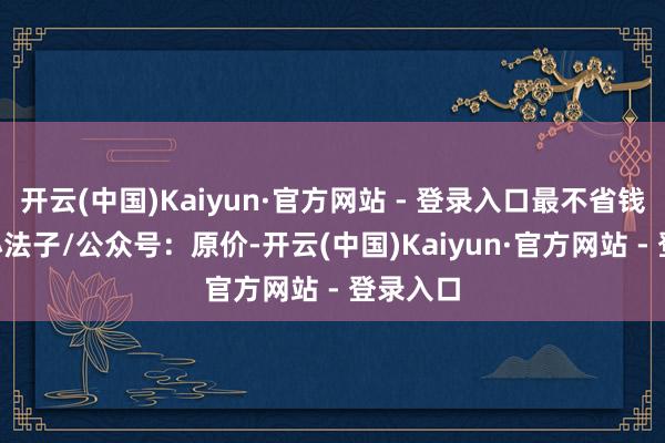 开云(中国)Kaiyun·官方网站 - 登录入口最不省钱- 官方小法子/公众号：原价-开云(中国)Kaiyun·官方网站 - 登录入口