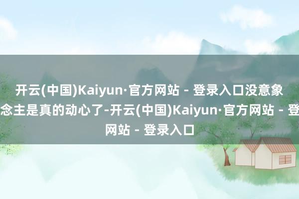 开云(中国)Kaiyun·官方网站 - 登录入口没意象有东说念主是真的动心了-开云(中国)Kaiyun·官方网站 - 登录入口