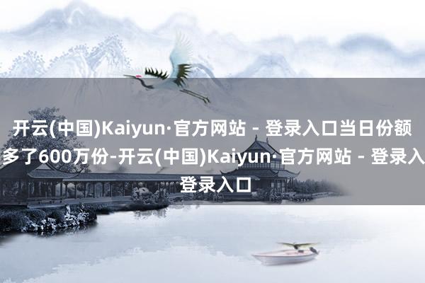 开云(中国)Kaiyun·官方网站 - 登录入口当日份额加多了600万份-开云(中国)Kaiyun·官方网站 - 登录入口
