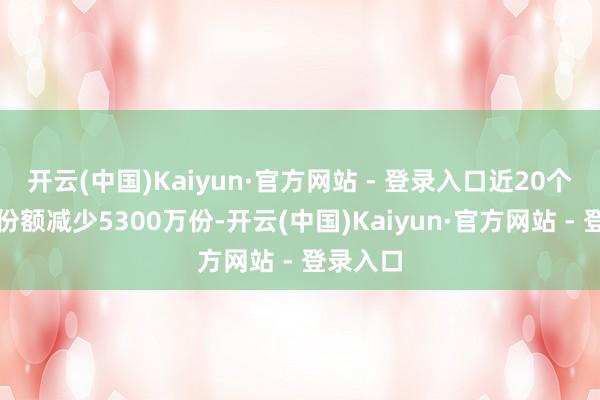 开云(中国)Kaiyun·官方网站 - 登录入口近20个交游日份额减少5300万份-开云(中国)Kaiyun·官方网站 - 登录入口