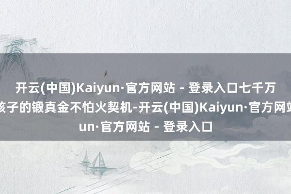 开云(中国)Kaiyun·官方网站 - 登录入口七千万的价钱换来孩子的锻真金不怕火契机-开云(中国)Kaiyun·官方网站 - 登录入口