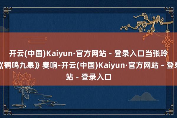 开云(中国)Kaiyun·官方网站 - 登录入口当张玲芝的《鹤鸣九皋》奏响-开云(中国)Kaiyun·官方网站 - 登录入口