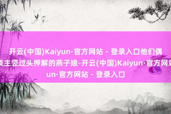 开云(中国)Kaiyun·官方网站 - 登录入口他们偶遇年青镖东谈主竖过头押解的燕子娘-开云(中国)Kaiyun·官方网站 - 登录入口