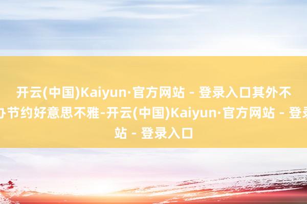 开云(中国)Kaiyun·官方网站 - 登录入口其外不雅筹办节约好意思不雅-开云(中国)Kaiyun·官方网站 - 登录入口