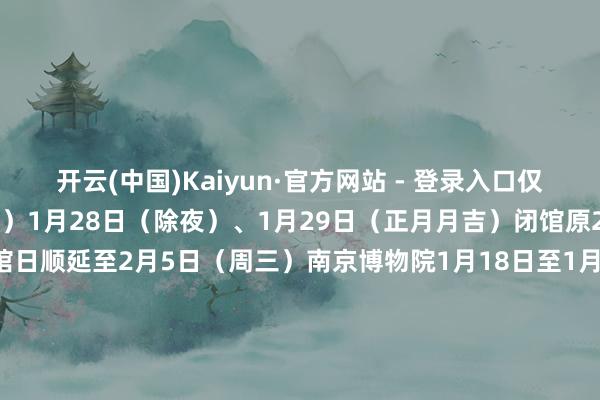 开云(中国)Kaiyun·官方网站 - 登录入口仅限散客（19:00住手入馆）1月28日（除夜）、1月29日（正月月吉）闭馆原2月3日（周一）闭馆日顺延至2月5日（周三）南京博物院1月18日至1月26日、2月5日至2月16日灵通时候为9:00—18:00（17:00住手入馆）1月28日（除夜）、1月29日（大年月吉）闭馆1月30日至2月4日灵通时候为9:00—21:00（20:00住手入馆）河北博物院1月28日（除夜）、1月29日（月吉）灵通时候为10:00—16:00（15:30住手入馆）1月30日（初二）至2月4日（初七）灵通时候为9:00—18:00（17:30住手入馆）三星堆博物馆△三星堆博物馆展品成列馆灵通时候08:30—18:00（17:00住手入馆）成就馆灵通时候09:00—17:001月28日（除夜）闭馆一天其余时候原则上不闭馆（临时公告闭馆以外）故宫博物院11月1日至3月31日入馆时候为8:30住手入馆时候为15:30周一闭馆（法定节沐日以外）1月21日至2月16日执行未成年东谈主团队快速预约、检票要领由寂寥法东谈主机构组织的、未成年东谈主占比85%以上的团队可提前1—6日通过邮箱yycg@dpm.org.cn进行团队未成年东谈主门票快速预约团队中的成年东谈主门票需另行预约购买提交预约苦求时需注明成年东谈主门票的预约时段温馨指示具体开、闭馆信息及预约购票信息请温雅商量机构官方账号参不雅博物馆审视保抓荒疏降服博物馆参不雅规章-开云(中国)Kaiyun·官方网站 - 登录入口