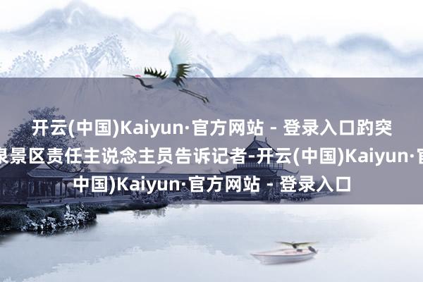 开云(中国)Kaiyun·官方网站 - 登录入口趵突泉包摄的天劣等一泉景区责任主说念主员告诉记者-开云(中国)Kaiyun·官方网站 - 登录入口