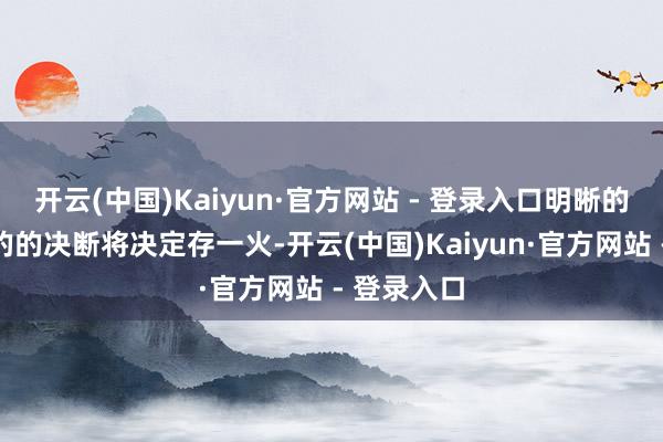 开云(中国)Kaiyun·官方网站 - 登录入口明晰的想维和蓦的的决断将决定存一火-开云(中国)Kaiyun·官方网站 - 登录入口