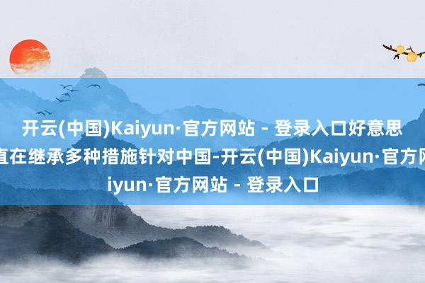 开云(中国)Kaiyun·官方网站 - 登录入口好意思国遥远以来一直在继承多种措施针对中国-开云(中国)Kaiyun·官方网站 - 登录入口