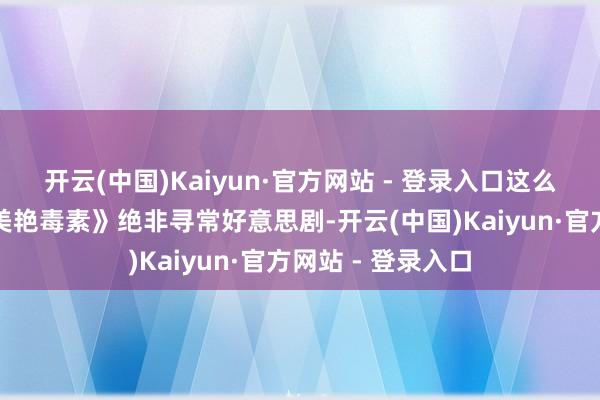开云(中国)Kaiyun·官方网站 - 登录入口这么的开场预示着《美艳毒素》绝非寻常好意思剧-开云(中国)Kaiyun·官方网站 - 登录入口