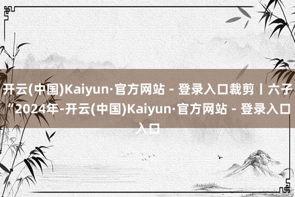 开云(中国)Kaiyun·官方网站 - 登录入口裁剪丨六子“2024年-开云(中国)Kaiyun·官方网站 - 登录入口