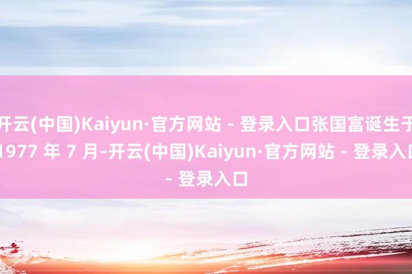 开云(中国)Kaiyun·官方网站 - 登录入口张国富诞生于 1977 年 7 月-开云(中国)Kaiyun·官方网站 - 登录入口