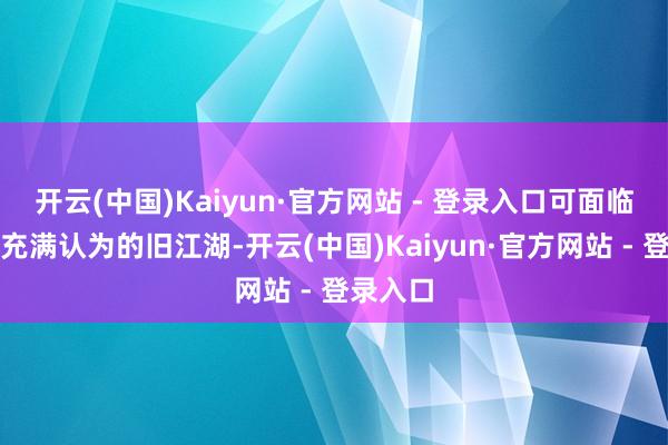 开云(中国)Kaiyun·官方网站 - 登录入口可面临退让且充满认为的旧江湖-开云(中国)Kaiyun·官方网站 - 登录入口