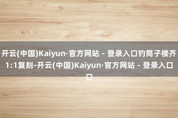 开云(中国)Kaiyun·官方网站 - 登录入口钓筒子楼齐1:1复刻-开云(中国)Kaiyun·官方网站 - 登录入口