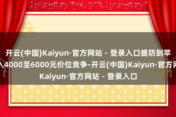 开云(中国)Kaiyun·官方网站 - 登录入口提防到苹果和华为已加入4000至6000元价位竞争-开云(中国)Kaiyun·官方网站 - 登录入口
