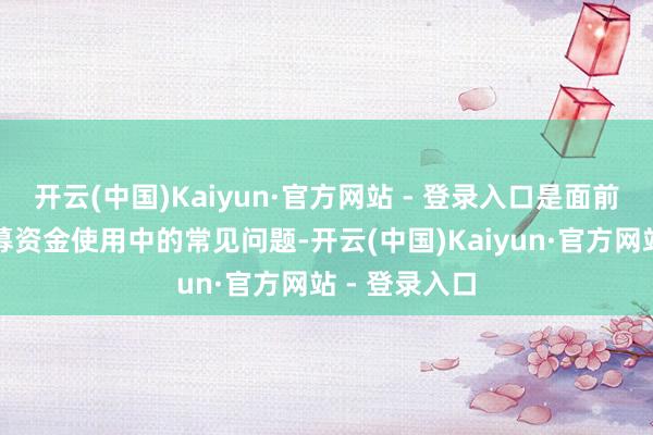 开云(中国)Kaiyun·官方网站 - 登录入口是面前上市公司召募资金使用中的常见问题-开云(中国)Kaiyun·官方网站 - 登录入口