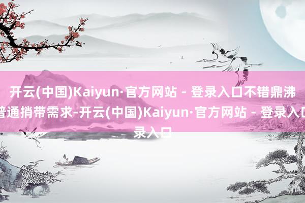 开云(中国)Kaiyun·官方网站 - 登录入口不错鼎沸普通捎带需求-开云(中国)Kaiyun·官方网站 - 登录入口