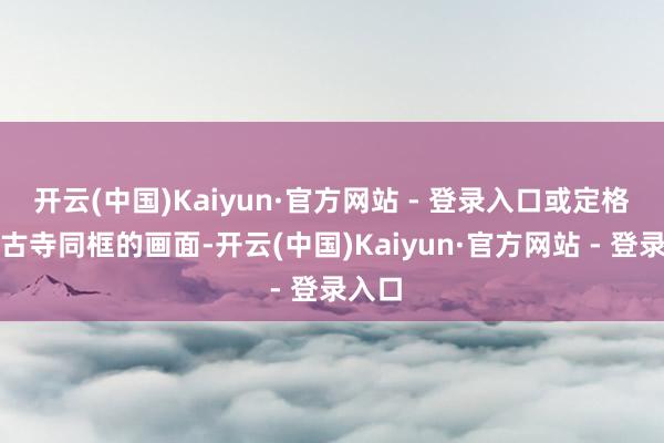 开云(中国)Kaiyun·官方网站 - 登录入口或定格花与古寺同框的画面-开云(中国)Kaiyun·官方网站 - 登录入口