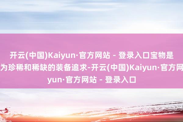 开云(中国)Kaiyun·官方网站 - 登录入口宝物是咱们游戏内最为珍稀和稀缺的装备追求-开云(中国)Kaiyun·官方网站 - 登录入口