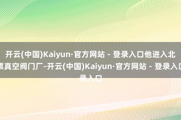 开云(中国)Kaiyun·官方网站 - 登录入口他进入北票真空阀门厂-开云(中国)Kaiyun·官方网站 - 登录入口