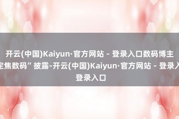 开云(中国)Kaiyun·官方网站 - 登录入口数码博主“定焦数码”披露-开云(中国)Kaiyun·官方网站 - 登录入口