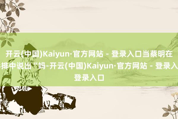 开云(中国)Kaiyun·官方网站 - 登录入口当蔡明在彩排中说出“妈-开云(中国)Kaiyun·官方网站 - 登录入口