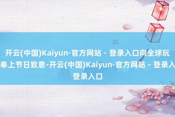 开云(中国)Kaiyun·官方网站 - 登录入口向全球玩家奉上节日致意-开云(中国)Kaiyun·官方网站 - 登录入口