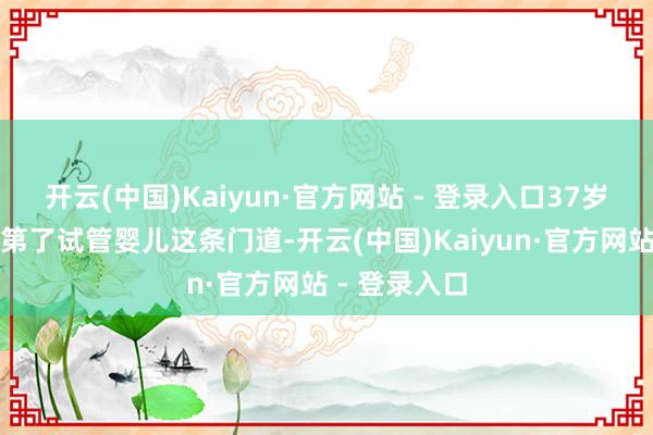 开云(中国)Kaiyun·官方网站 - 登录入口37岁的她断然及第了试管婴儿这条门道-开云(中国)Kaiyun·官方网站 - 登录入口