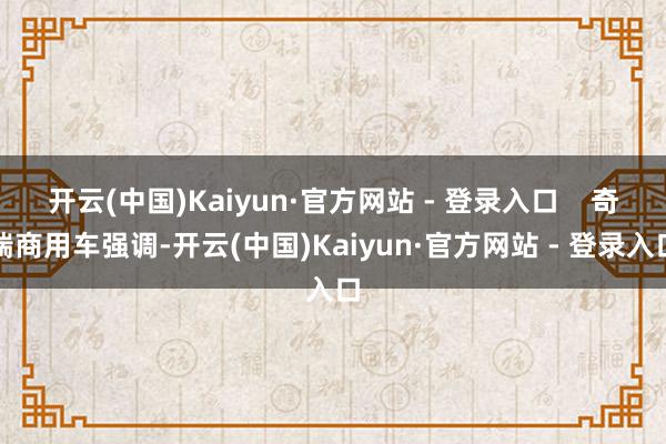 开云(中国)Kaiyun·官方网站 - 登录入口 奇瑞商用车强调-开云(中国)Kaiyun·官方网站 - 登录入口