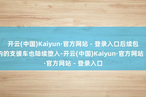 开云(中国)Kaiyun·官方网站 - 登录入口后续包含拖车在内的支援车也陆续堕入-开云(中国)Kaiyun·官方网站 - 登录入口