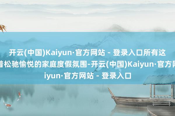 开云(中国)Kaiyun·官方网站 - 登录入口所有这个词场景飘溢着松驰愉悦的家庭度假氛围-开云(中国)Kaiyun·官方网站 - 登录入口