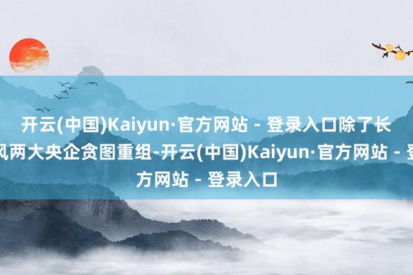 开云(中国)Kaiyun·官方网站 - 登录入口除了长安、东风两大央企贪图重组-开云(中国)Kaiyun·官方网站 - 登录入口