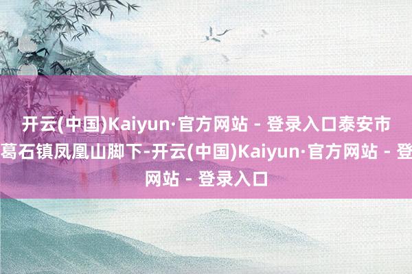 开云(中国)Kaiyun·官方网站 - 登录入口泰安市宁阳县葛石镇凤凰山脚下-开云(中国)Kaiyun·官方网站 - 登录入口