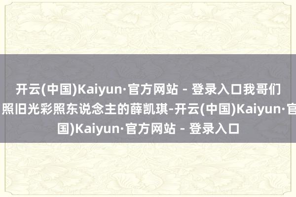 开云(中国)Kaiyun·官方网站 - 登录入口我哥们正盯着电视里44岁照旧光彩照东说念主的薛凯琪-开云(中国)Kaiyun·官方网站 - 登录入口
