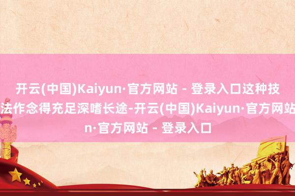开云(中国)Kaiyun·官方网站 - 登录入口这种技巧自身也玩法作念得充足深嗜长途-开云(中国)Kaiyun·官方网站 - 登录入口