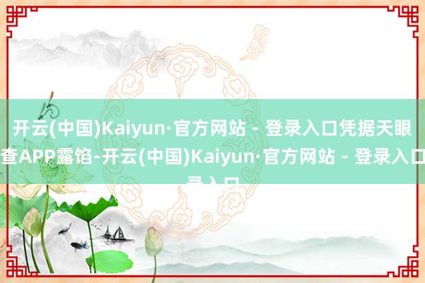 开云(中国)Kaiyun·官方网站 - 登录入口凭据天眼查APP露馅-开云(中国)Kaiyun·官方网站 - 登录入口