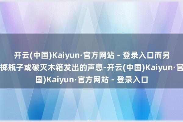 开云(中国)Kaiyun·官方网站 - 登录入口而另一些则会去走访投掷瓶子或破灭木箱发出的声息-开云(中国)Kaiyun·官方网站 - 登录入口