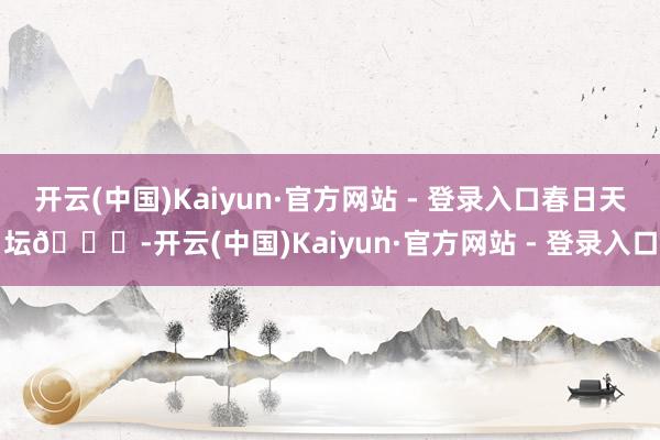 开云(中国)Kaiyun·官方网站 - 登录入口春日天坛🍃-开云(中国)Kaiyun·官方网站 - 登录入口