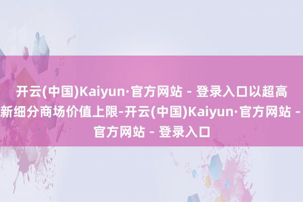 开云(中国)Kaiyun·官方网站 - 登录入口以超高性价比刷新细分商场价值上限-开云(中国)Kaiyun·官方网站 - 登录入口