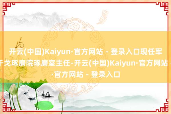 开云(中国)Kaiyun·官方网站 - 登录入口现任军事科学院干戈琢磨院琢磨室主任-开云(中国)Kaiyun·官方网站 - 登录入口
