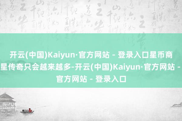 开云(中国)Kaiyun·官方网站 - 登录入口星币商城加多的星传奇只会越来越多-开云(中国)Kaiyun·官方网站 - 登录入口