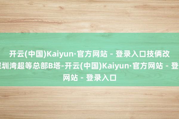 开云(中国)Kaiyun·官方网站 - 登录入口技俩改名为深圳湾超等总部B塔-开云(中国)Kaiyun·官方网站 - 登录入口
