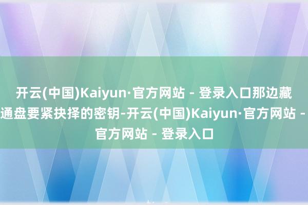 开云(中国)Kaiyun·官方网站 - 登录入口那边藏着解开他通盘要紧抉择的密钥-开云(中国)Kaiyun·官方网站 - 登录入口