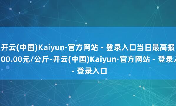 开云(中国)Kaiyun·官方网站 - 登录入口当日最高报价100.00元/公斤-开云(中国)Kaiyun·官方网站 - 登录入口