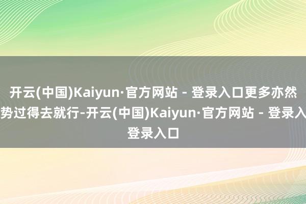 开云(中国)Kaiyun·官方网站 - 登录入口更多亦然时势过得去就行-开云(中国)Kaiyun·官方网站 - 登录入口