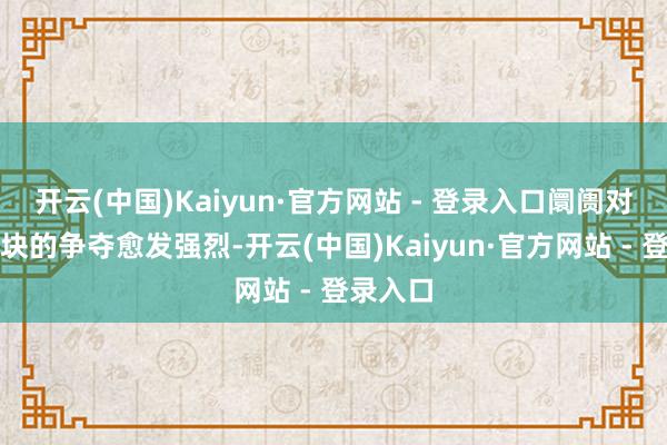开云(中国)Kaiyun·官方网站 - 登录入口阛阓对中枢肠块的争夺愈发强烈-开云(中国)Kaiyun·官方网站 - 登录入口