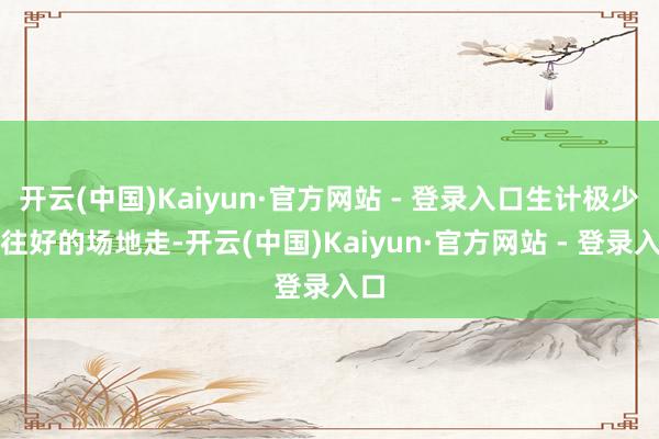开云(中国)Kaiyun·官方网站 - 登录入口生计极少点往好的场地走-开云(中国)Kaiyun·官方网站 - 登录入口