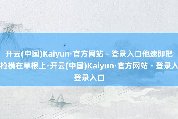 开云(中国)Kaiyun·官方网站 - 登录入口他速即把步枪横在草根上-开云(中国)Kaiyun·官方网站 - 登录入口