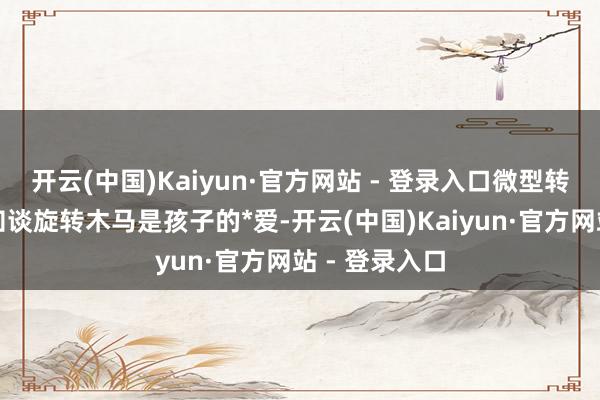 开云(中国)Kaiyun·官方网站 - 登录入口微型转马：大师齐知谈旋转木马是孩子的*爱-开云(中国)Kaiyun·官方网站 - 登录入口