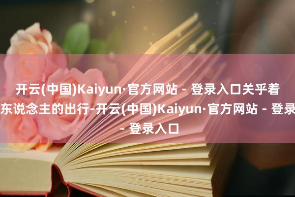 开云(中国)Kaiyun·官方网站 - 登录入口关乎着每个东说念主的出行-开云(中国)Kaiyun·官方网站 - 登录入口